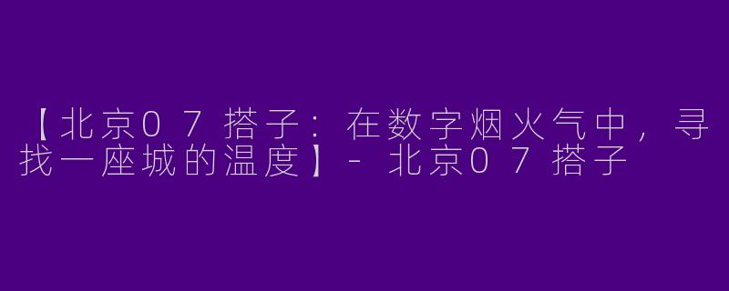 【北京07搭子:在数字烟火气中,寻找一座城的温度】-北京07搭子