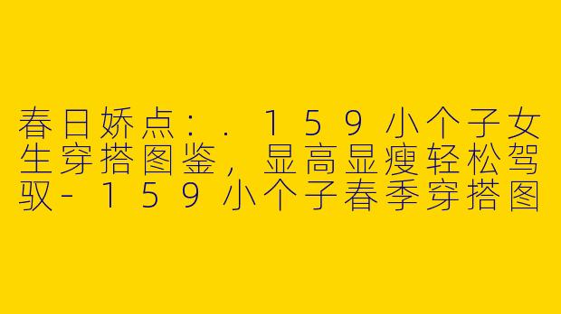 春日娇点：.159小个子女生穿搭图鉴，显高显瘦轻松驾驭-159小个子春季穿搭图