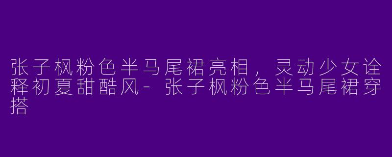 张子枫粉色半马尾裙亮相，灵动少女诠释初夏甜酷风-张子枫粉色半马尾裙穿搭