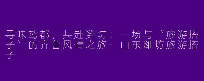 寻味鸢都，共赴潍坊：一场与“旅游搭子”的齐鲁风情之旅-山东潍坊旅游搭子