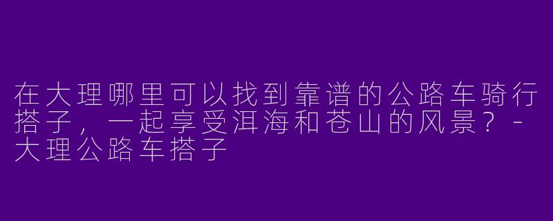 在大理哪里可以找到靠谱的公路车骑行搭子，一起享受洱海和苍山的风景？