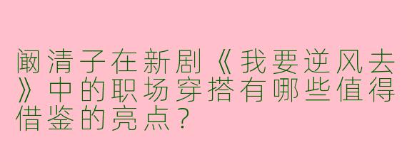 阚清子在新剧《我要逆风去》中的职场穿搭有哪些值得借鉴的亮点？