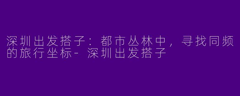 深圳出发搭子：都市丛林中，寻找同频的旅行坐标-深圳出发搭子