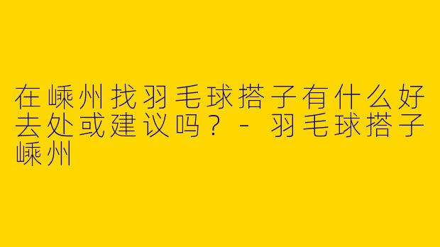 在嵊州找羽毛球搭子有什么好去处或建议吗？