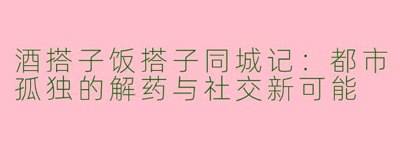 酒搭子饭搭子同城记：都市孤独的解药与社交新可能