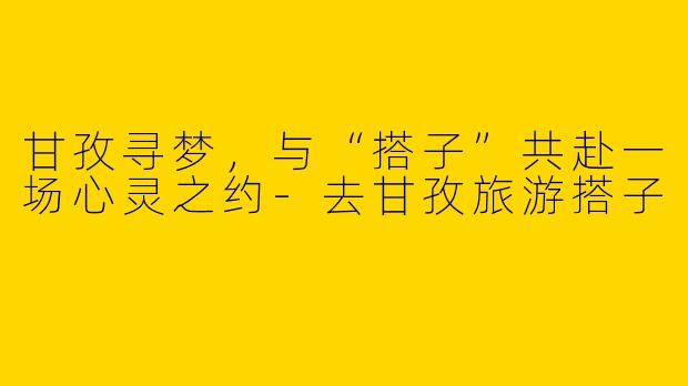 甘孜寻梦,与“搭子”共赴一场心灵之约-去甘孜旅游搭子