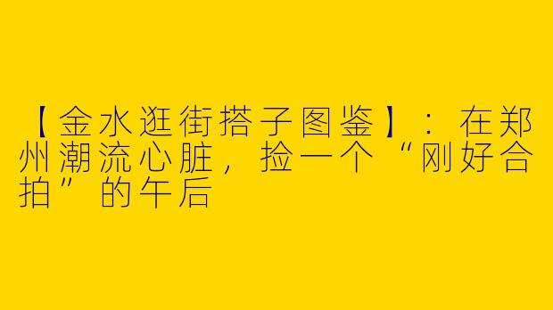 【金水逛街搭子图鉴】：在郑州潮流心脏，捡一个“刚好合拍”的午后