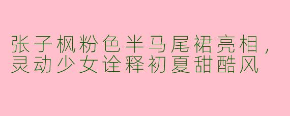 张子枫粉色半马尾裙亮相，灵动少女诠释初夏甜酷风