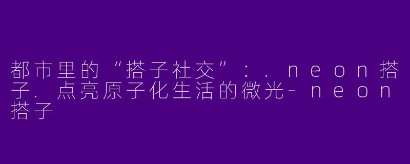 都市里的“搭子社交”：.neon搭子.点亮原子化生活的微光-neon搭子