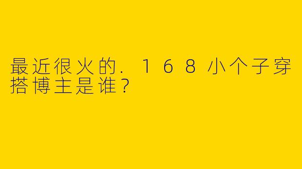 最近很火的.168小个子穿搭博主是谁？