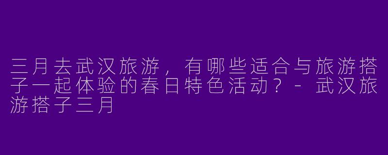 三月去武汉旅游，有哪些适合与旅游搭子一起体验的春日特色活动？-武汉旅游搭子三月