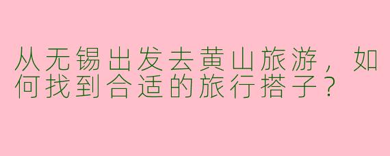 从无锡出发去黄山旅游,如何找到合适的旅行搭子?
