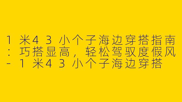 1米43小个子海边穿搭指南:巧搭显高,轻松驾驭度假风-1米43小个子海边穿搭