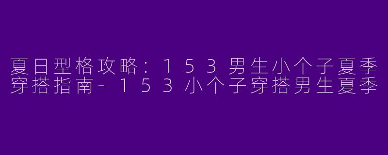 夏日型格攻略：153男生小个子夏季穿搭指南-153小个子穿搭男生夏季
