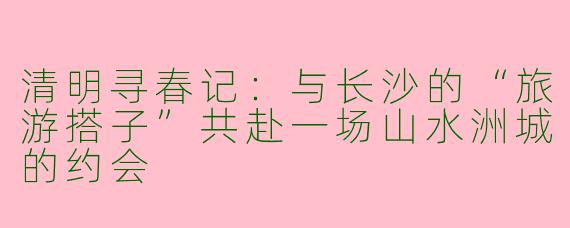 清明寻春记：与长沙的“旅游搭子”共赴一场山水洲城的约会