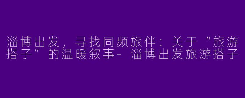 淄博出发，寻找同频旅伴：关于“旅游搭子”的温暖叙事