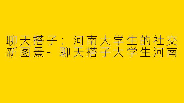 聊天搭子：河南大学生的社交新图景-聊天搭子大学生河南