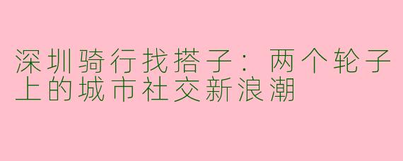 深圳骑行找搭子：两个轮子上的城市社交新浪潮