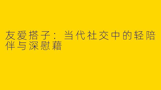 友爱搭子：当代社交中的轻陪伴与深慰藉