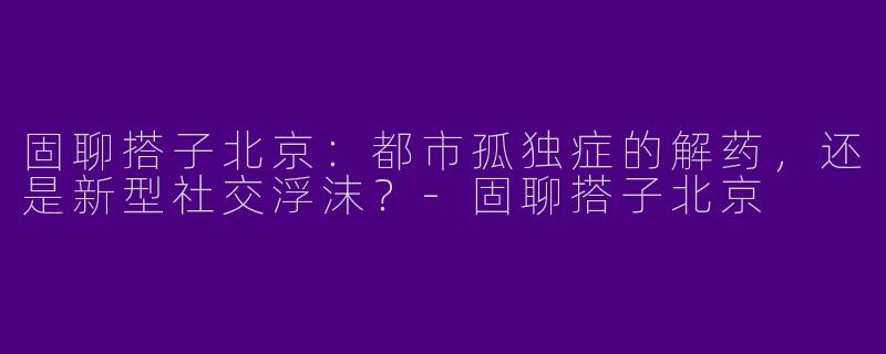 固聊搭子北京：都市孤独症的解药，还是新型社交浮沫？-固聊搭子北京