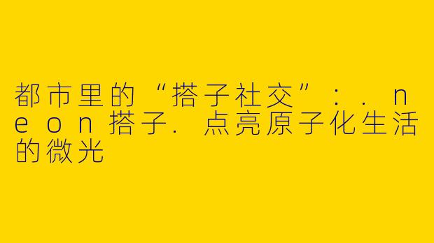 都市里的“搭子社交”：.neon搭子.点亮原子化生活的微光