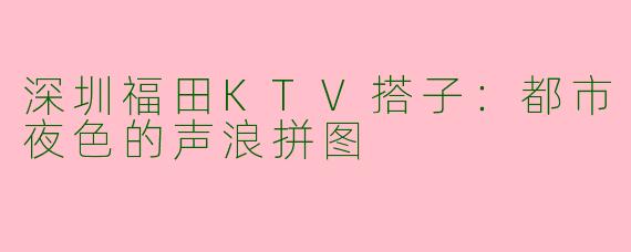 深圳福田KTV搭子:都市夜色的声浪拼图