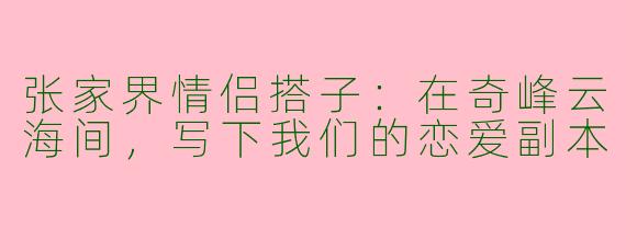 张家界情侣搭子：在奇峰云海间，写下我们的恋爱副本