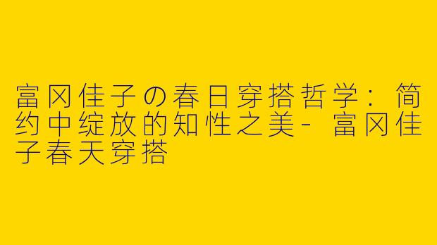 富冈佳子の春日穿搭哲学：简约中绽放的知性之美-富冈佳子春天穿搭