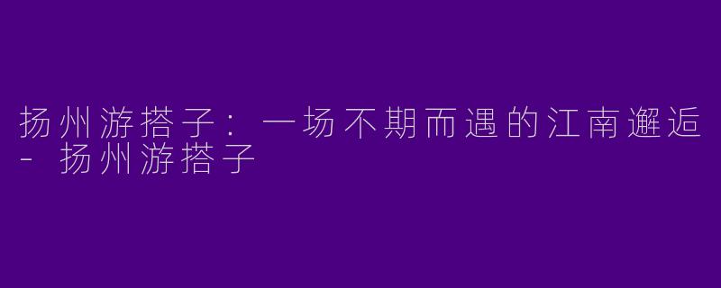 扬州游搭子：一场不期而遇的江南邂逅-扬州游搭子