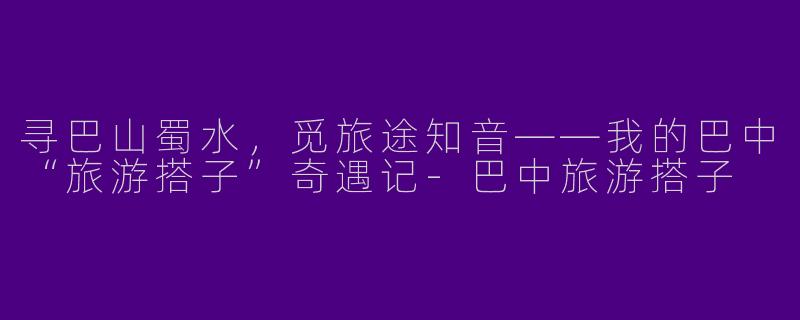 寻巴山蜀水,觅旅途知音——我的巴中“旅游搭子”奇遇记-巴中旅游搭子