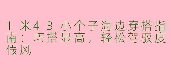 1米43小个子海边穿搭指南:巧搭显高,轻松驾驭度假风