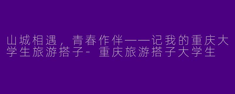 山城相遇，青春作伴——记我的重庆大学生旅游搭子