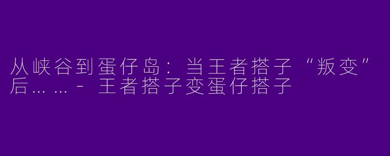 从峡谷到蛋仔岛:当王者搭子“叛变”后……-王者搭子变蛋仔搭子