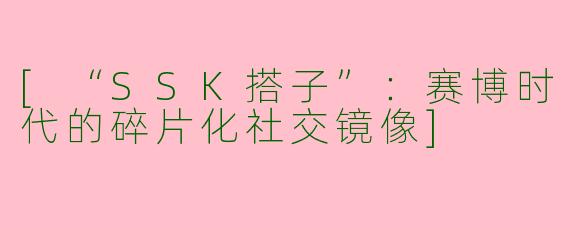 [“SSK搭子”：赛博时代的碎片化社交镜像]