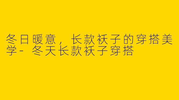 冬日暖意，长款袄子的穿搭美学-冬天长款袄子穿搭
