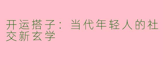 开运搭子：当代年轻人的社交新玄学