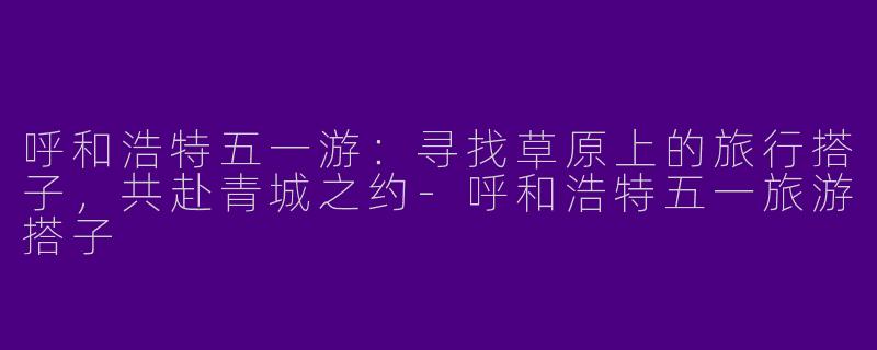 呼和浩特五一游：寻找草原上的旅行搭子，共赴青城之约-呼和浩特五一旅游搭子
