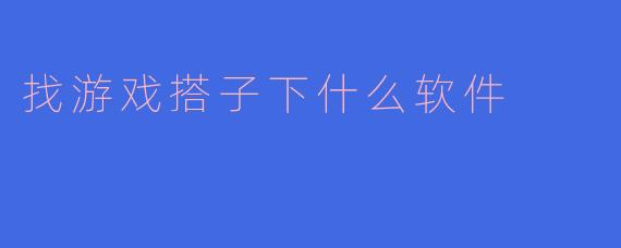 寻找游戏搭子必备：这几款软件让你告别“单机”模式