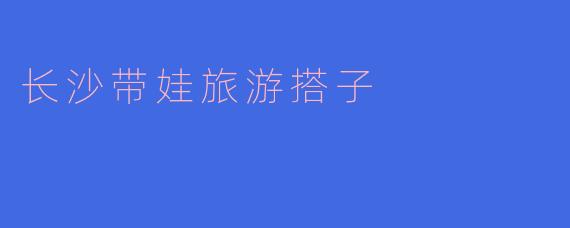 长沙带娃旅游搭子