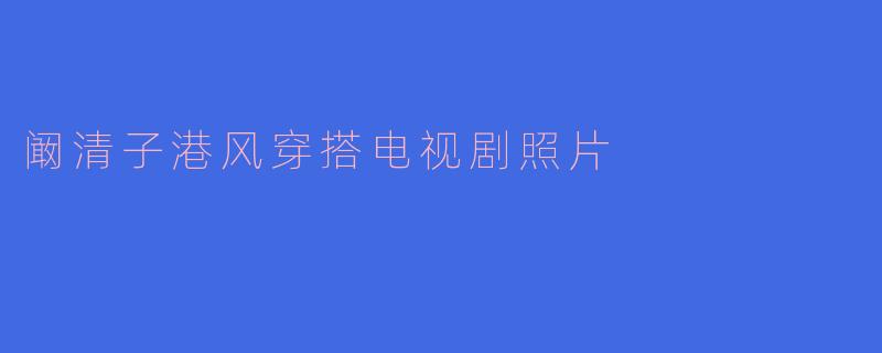 阚清子港风穿搭惊艳荧屏，复古造型演绎电视剧中的时尚风情
