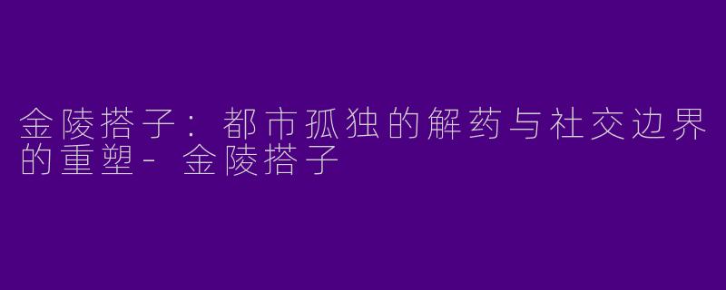 金陵搭子：都市孤独的解药与社交边界的重塑-金陵搭子