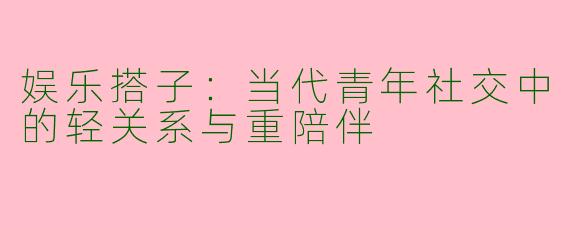 娱乐搭子：当代青年社交中的轻关系与重陪伴