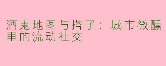 酒鬼地图与搭子：城市微醺里的流动社交