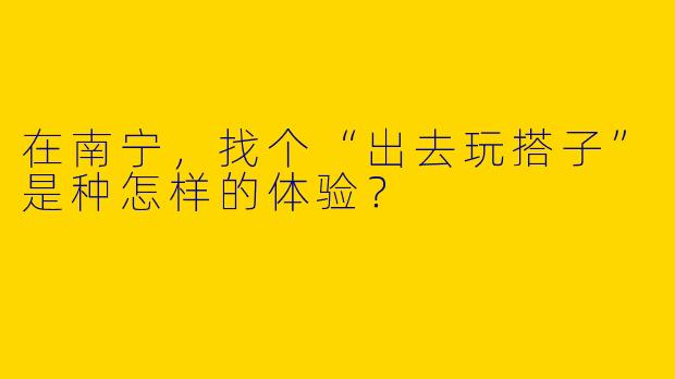 在南宁，找个“出去玩搭子”是种怎样的体验？