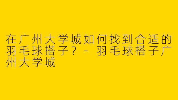在广州大学城如何找到合适的羽毛球搭子?-羽毛球搭子广州大学城