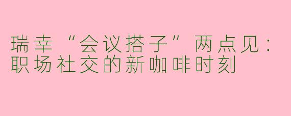 瑞幸“会议搭子”两点见：职场社交的新咖啡时刻