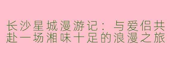 长沙星城漫游记：与爱侣共赴一场湘味十足的浪漫之旅