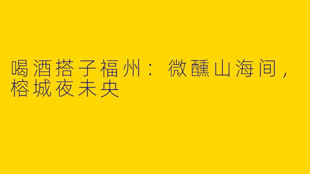 喝酒搭子福州：微醺山海间，榕城夜未央