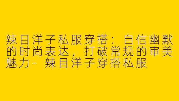 辣目洋子私服穿搭：自信幽默的时尚表达，打破常规的审美魅力-辣目洋子穿搭私服