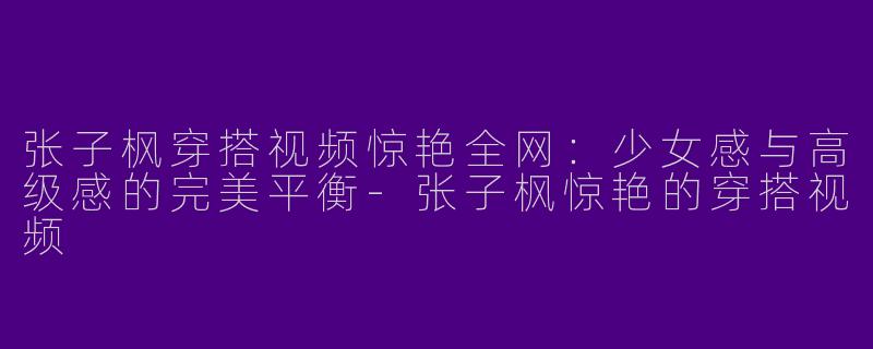 张子枫穿搭视频惊艳全网：少女感与高级感的完美平衡-张子枫惊艳的穿搭视频